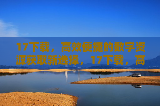 17下载,高效便捷的数字资源获取新选择,17下载,高效便捷的数字资源获取新选择