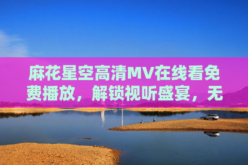 麻花星空高清MV在线看免费播放，解锁视听盛宴，无需VIP畅享星空下的浪漫旋律，麻花星空高清MV免费看 星空浪漫旋律无需VIP畅享