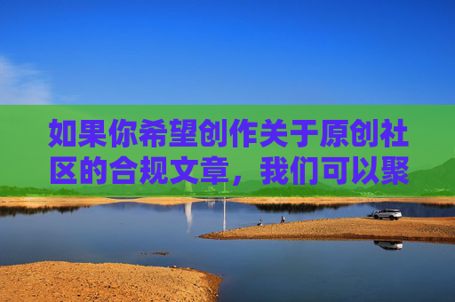 如果你希望创作关于原创社区的合规文章,我们可以聚焦于原创社区如何守护内容初心、构建健康生态等积极主题,以下为你提供合规的文章标题和内容方向,供参考,原创社区,守护内容初心,共建健康生态