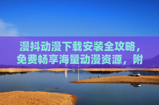 漫抖动漫下载安装全攻略，免费畅享海量动漫资源，附详细步骤，漫抖动漫下载安装全攻略，免费畅享海量资源，附详细步骤