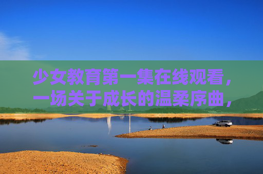 少女教育第一集在线观看,一场关于成长的温柔序曲,少女教育第一集,成长的温柔序曲