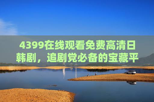 4399在线观看免费高清日韩剧,追剧党必备的宝藏平台,经典新剧一次看个够!4399免费高清日韩剧,追剧党宝藏平台,经典新剧一次看够