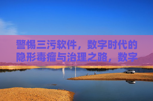 警惕三污软件,数字时代的隐形毒瘤与治理之路,数字时代三污软件,隐形毒瘤与治理之路