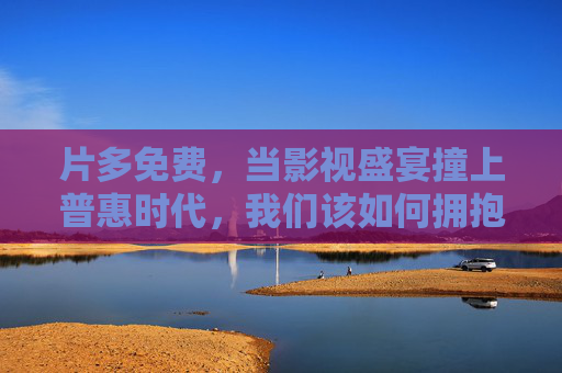 片多免费,当影视盛宴撞上普惠时代,我们该如何拥抱?影视盛宴撞上普惠时代,免费浪潮下的拥抱之问