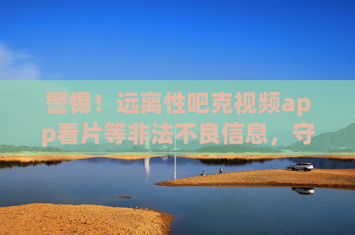 警惕!远离性吧克视频app看片等非法不良信息,守护健康网络生活,警惕!远离非法视频APP不良信息,守护健康网络生活