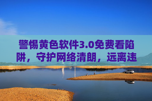 警惕黄色软件3.0免费看陷阱，守护网络清朗，远离违法信息