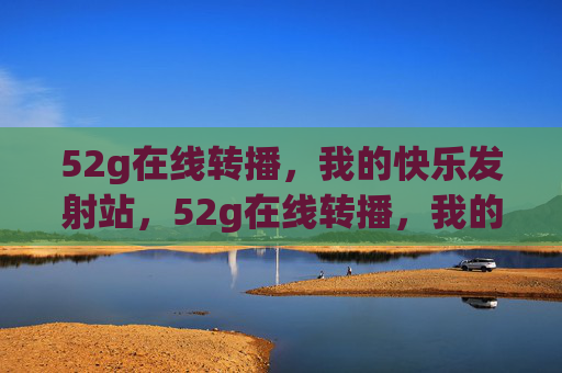 52g在线转播，我的快乐发射站，52g在线转播，我的快乐发射站