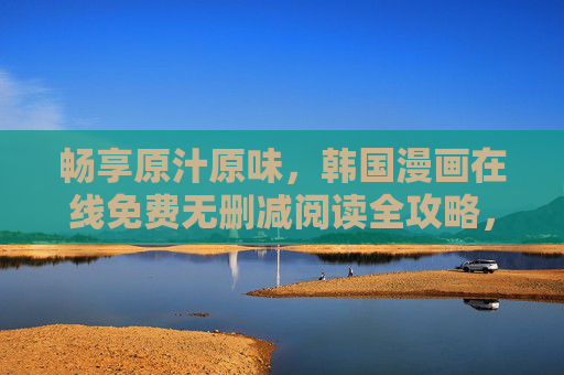 畅享原汁原味，韩国漫画在线免费无删减阅读全攻略，韩国漫画无删减免费阅读全攻略
