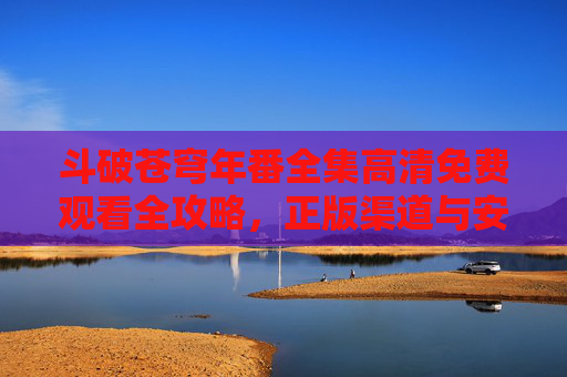 斗破苍穹年番全集高清免费观看全攻略,正版渠道与安全指南,斗破苍穹年番高清免费观看全攻略,正版渠道与安全指南