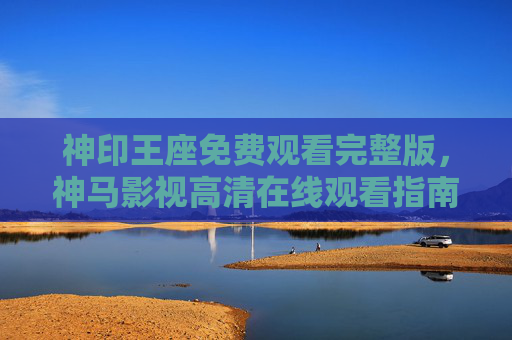 神印王座免费观看完整版,神马影视高清在线观看指南,神印王座免费观看完整版,神马影视高清在线观看指南