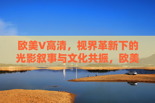 欧美V高清,视界革新下的光影叙事与文化共振,欧美V高清,视界革新的光影叙事与文化共振