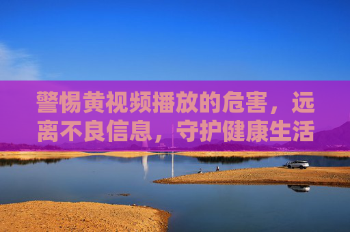 警惕黄视频播放的危害,远离不良信息,守护健康生活,警惕黄视频危害,守护健康生活
