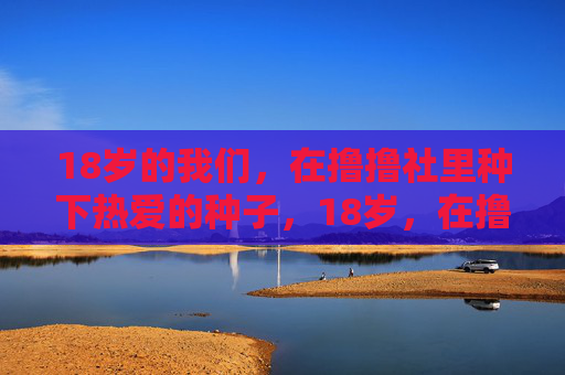 18岁的我们,在撸撸社里种下热爱的种子,18岁,在撸撸社种下热爱的种子