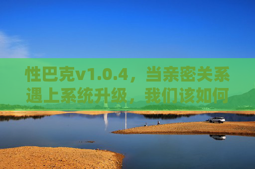 性巴克v1.0.4，当亲密关系遇上系统升级，我们该如何迭代相处？性巴克v1.0.4，亲密关系的系统升级与迭代之道