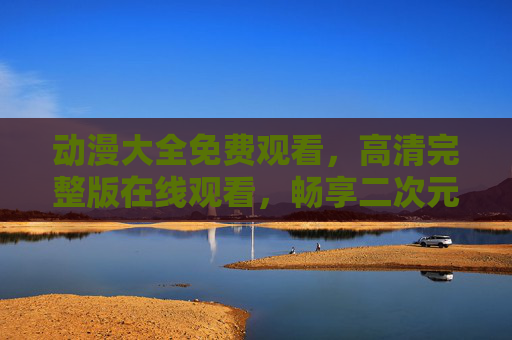 动漫大全免费观看,高清完整版在线观看,畅享二次元盛宴!动漫大全免费高清完整版在线观看,畅享二次元盛宴!
