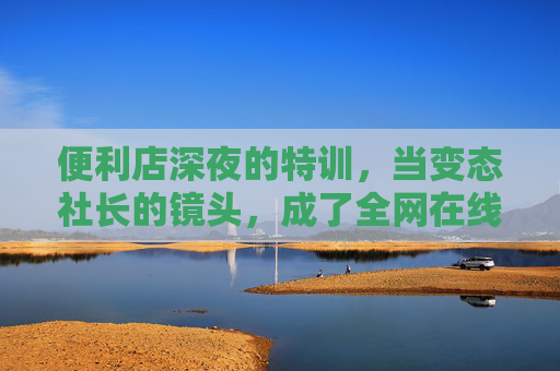 便利店深夜的特训,当变态社长的镜头,成了全网在线观看的囚笼