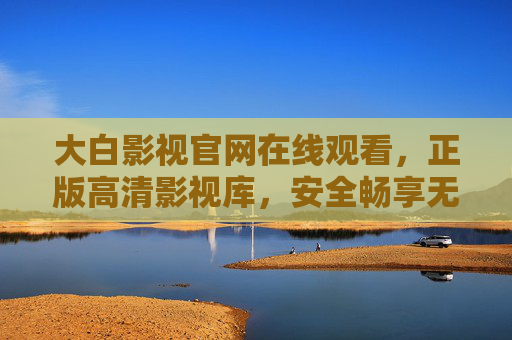 大白影视官网在线观看，正版高清影视库，安全畅享无广告观影新体验，大白影视官网，正版高清无广告，安全畅享观影新体验