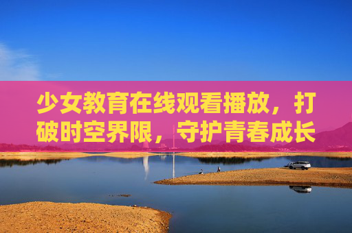 少女教育在线观看播放，打破时空界限，守护青春成长，少女教育在线观看，打破时空界限，守护青春成长