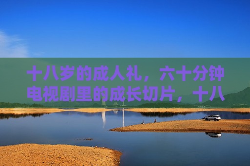 十八岁的成人礼，六十分钟电视剧里的成长切片，十八岁成人礼，六十分钟电视剧的成长切片