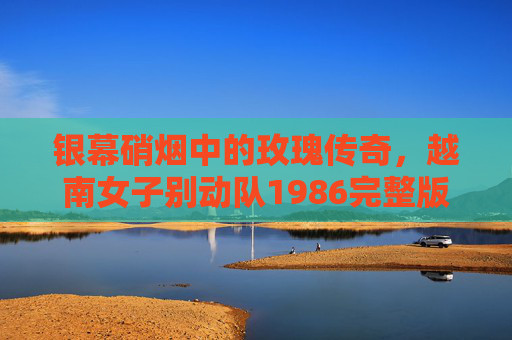 银幕硝烟中的玫瑰传奇,越南女子别动队1986完整版深度解析,银幕硝烟玫瑰传奇,越南女子别动队1986完整版深度解析