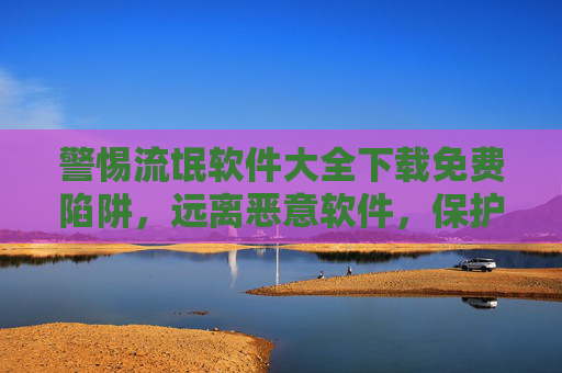 警惕流氓软件大全下载免费陷阱，远离恶意软件，保护个人信息安全