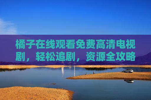 橘子在线观看免费高清电视剧，轻松追剧，资源全攻略，橘子免费高清追剧全攻略