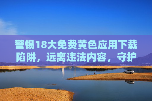 警惕18大免费黄色应用下载陷阱，远离违法内容，守护清朗网络，警惕18大免费黄色应用下载陷阱，远离违法内容守护清朗网络