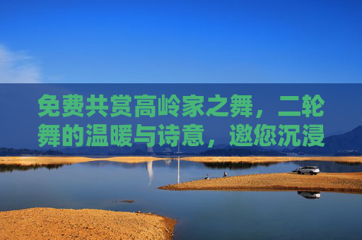 免费共赏高岭家之舞，二轮舞的温暖与诗意，邀您沉浸式体验，免费共赏高岭家之舞，二轮舞温暖诗意沉浸式体验