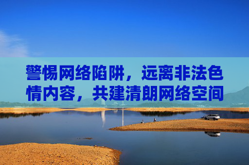 警惕网络陷阱,远离非法色情内容,共建清朗网络空间,警惕非法色情网络陷阱,共建清朗网络空间