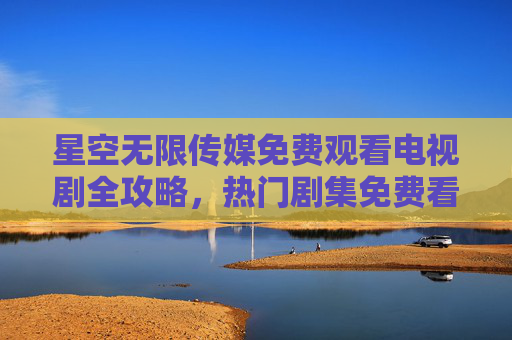 星空无限传媒免费观看电视剧全攻略,热门剧集免费看个够!