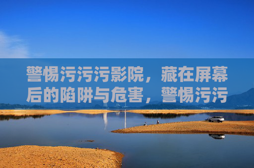 警惕污污污影院,藏在屏幕后的陷阱与危害,警惕污污污影院,藏在屏幕后的陷阱与危害