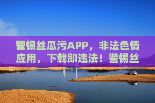 警惕丝瓜污APP，非法色情应用，下载即违法！警惕丝瓜污APP，非法色情应用，下载即违法！