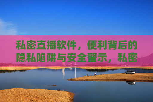 私密直播软件，便利背后的隐私陷阱与安全警示，私密直播软件，便利背后的隐私陷阱与安全警示