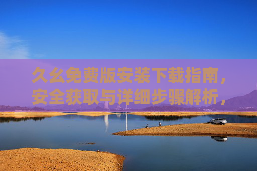 久幺免费版安装下载指南，安全获取与详细步骤解析，久幺免费版安装下载安全指南与详细步骤