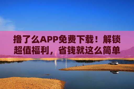 撸了么APP免费下载！解锁超值福利，省钱就这么简单！撸了么APP免费下载！解锁超值福利，省钱就这么简单！