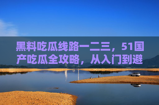 黑料吃瓜线路一二三，51国产吃瓜全攻略，从入门到避坑，51国产吃瓜，从入门到避坑的全线路攻略
