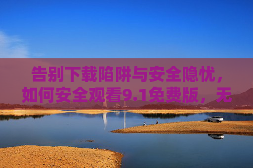 告别下载陷阱与安全隐忧,如何安全观看9.1免费版,无需下载即可畅享,告别下载陷阱,安全畅享9.1免费版无需下载