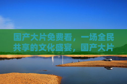 国产大片免费看,一场全民共享的文化盛宴,国产大片免费看,全民共享文化盛宴