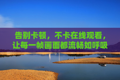 告别卡顿,不卡在线观看,让每一帧画面都流畅如呼吸,告别卡顿,在线观看每一帧都流畅如呼吸