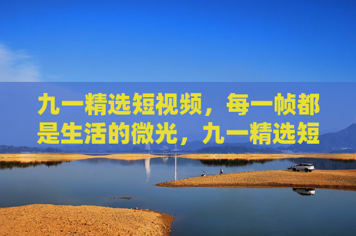 九一精选短视频,每一帧都是生活的微光,九一精选短视频,每一帧,都是生活的微光