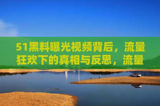 51黑料曝光视频背后,流量狂欢下的真相与反思,流量狂欢下的51黑料,真相与反思