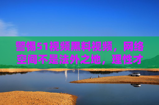 警惕51视频黑料视频,网络空间不是法外之地,理性才是通行证,警惕51视频黑料,网络空间理性为基,法治为界