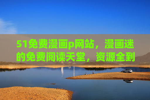 51免费漫画p网站,漫画迷的免费阅读天堂,资源全到追更停不下来!51免费漫画网站,漫画迷的免费阅读天堂,资源全到追更停不下来!