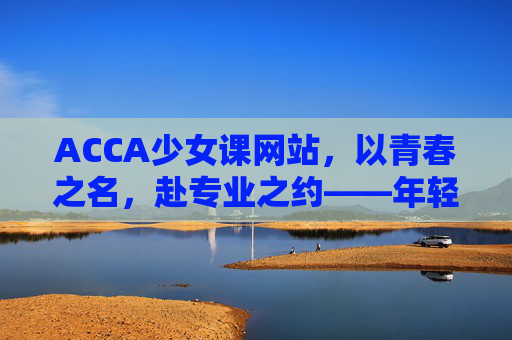ACCA少女课网站,以青春之名,赴专业之约——年轻女性的ACCA成长加速器,青春之名,专业之约,ACCA少女课成长加速器
