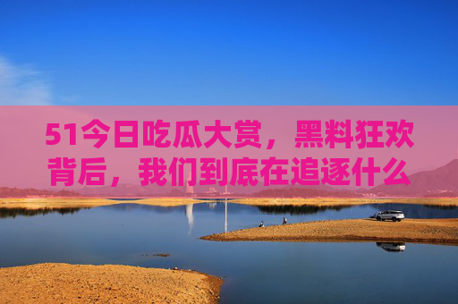 51今日吃瓜大赏,黑料狂欢背后,我们到底在追逐什么?吃瓜大赏背后,我们到底在追逐什么?