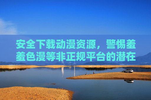安全下载动漫资源,警惕羞羞色漫等非正规平台的潜在风险,安全下载动漫资源,警惕羞羞色漫等非正规平台潜在风险