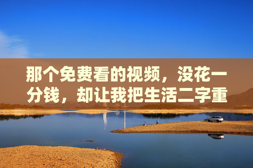 那个免费看的视频,没花一分钱,却让我把生活二字重新读了三遍,免费视频,让我重读三遍生活