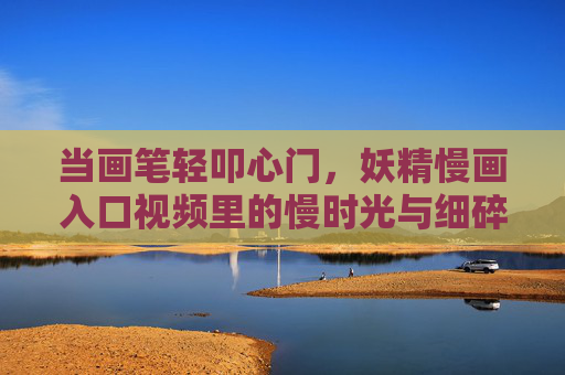 当画笔轻叩心门,妖精慢画入口视频里的慢时光与细碎美,画笔轻叩心门,妖精慢画里的慢时光与细碎美
