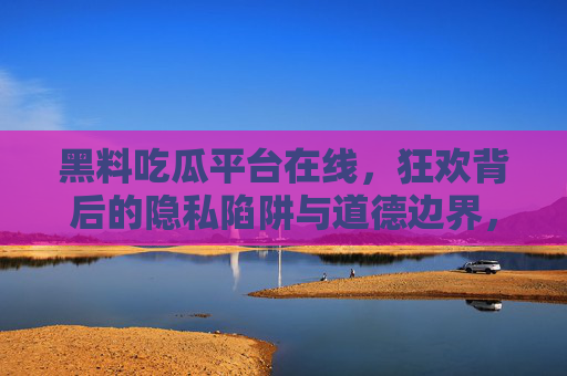 黑料吃瓜平台在线,狂欢背后的隐私陷阱与道德边界,在线黑料吃瓜,狂欢背后的隐私陷阱与道德边界