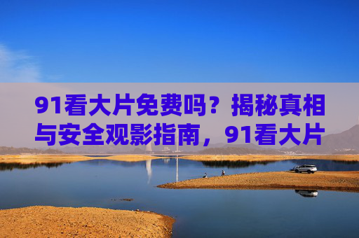 91看大片免费吗？揭秘真相与安全观影指南，91看大片免费真相与安全观影指南
